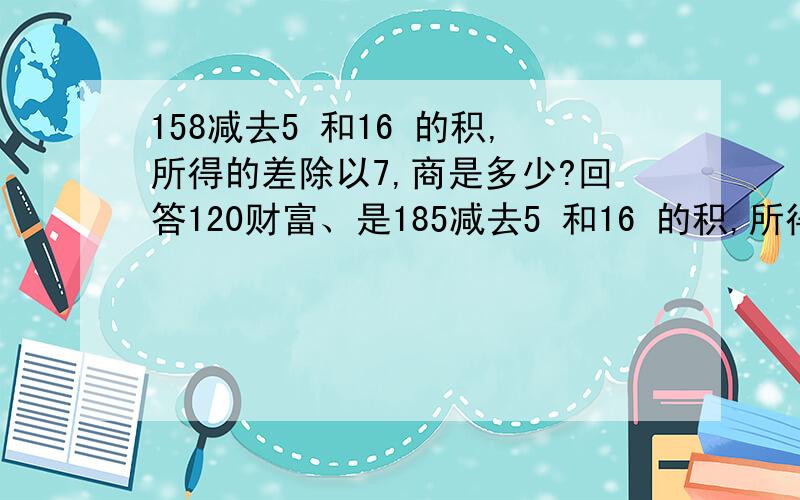 158减去5 和16 的积,所得的差除以7,商是多少?回答120财富、是185减去5 和16 的积,所得的差除以7，商是多少?