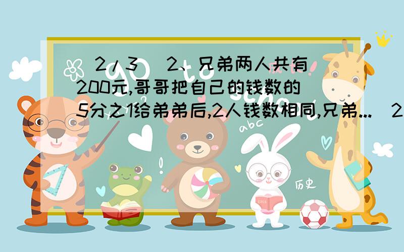 (2/3) 2、兄弟两人共有200元,哥哥把自己的钱数的5分之1给弟弟后,2人钱数相同,兄弟...(2/3) 2、兄弟两人共有200元,哥哥把自己的钱数的5分之1给弟弟后,2人钱数相同,兄弟两人原有?元（求式