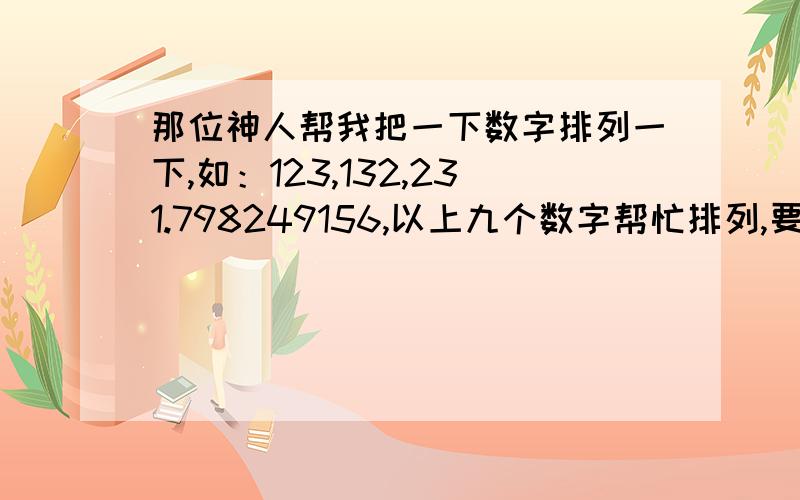 那位神人帮我把一下数字排列一下,如：123,132,231.798249156,以上九个数字帮忙排列,要全哦一定要全!小的这厢有礼了!