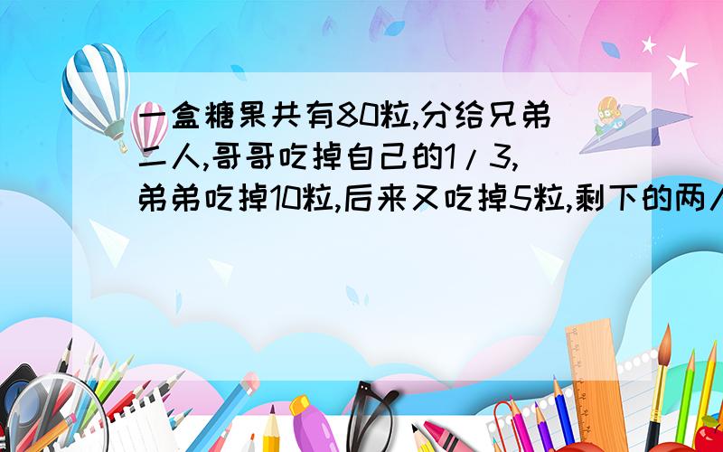 一盒糖果共有80粒,分给兄弟二人,哥哥吃掉自己的1/3,弟弟吃掉10粒,后来又吃掉5粒,剩下的两人正好相等,兄弟两人原来各分得多少粒?（请写上具体过程以及解释）