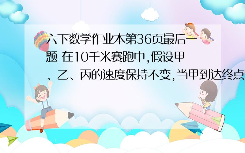 六下数学作业本第36页最后一题 在10千米赛跑中,假设甲、乙、丙的速度保持不变,当甲到达终点时,乙还距终点2千米,丙还距终点4千米.当乙到达终点时,丙还距终点多少千米?