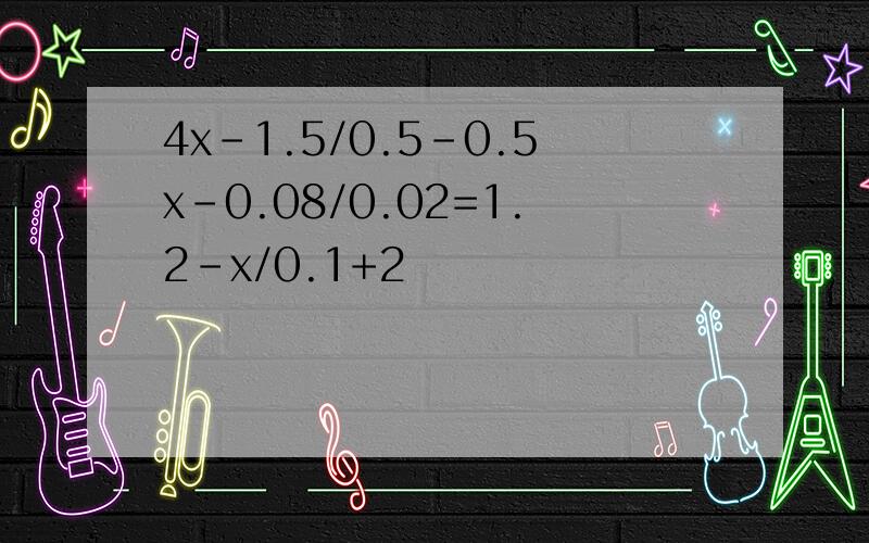 4x-1.5/0.5-0.5x-0.08/0.02=1.2-x/0.1+2