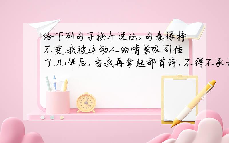 给下列句子换个说法,句意保持不变.我被这动人的情景吸引住了.几年后,当我再拿起那首诗,不得不承认父亲是对的.在现代化的建筑中,新型玻璃正在起着重要作用.