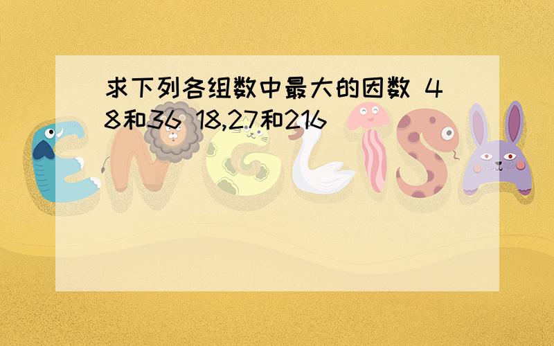 求下列各组数中最大的因数 48和36 18,27和216