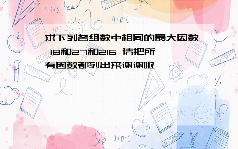 求下列各组数中相同的最大因数 18和27和216 请把所有因数都列出来谢谢啦