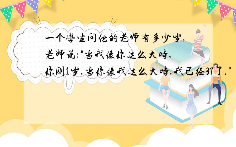 一个学生问他的老师有多少岁,老师说：“当我像你这么大时,你刚1岁,当你像我这么大时,我已经37了.