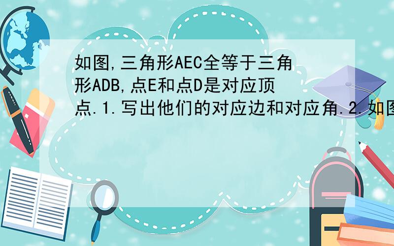 如图,三角形AEC全等于三角形ADB,点E和点D是对应顶点.1.写出他们的对应边和对应角.2.如图,三角形AEC全等于三角形ADB,点E和点D是对应顶点.1.写出他们的对应边和对应角.2.若角A等于50度,角ABD等于3