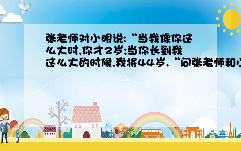 张老师对小明说:“当我像你这么大时,你才2岁;当你长到我这么大的时候,我将44岁.“问张老师和小明各多少岁