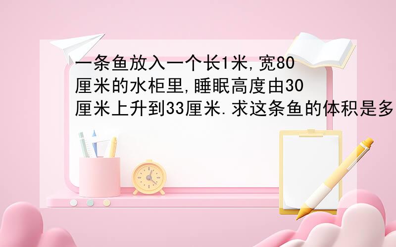 一条鱼放入一个长1米,宽80厘米的水柜里,睡眠高度由30厘米上升到33厘米.求这条鱼的体积是多少?