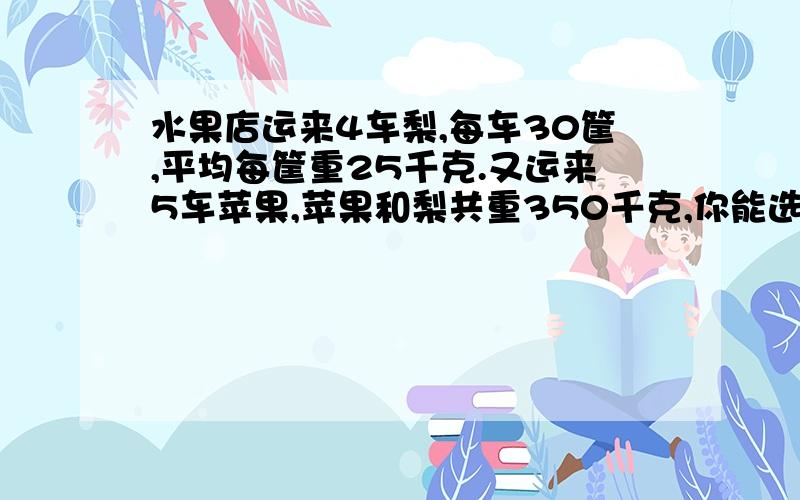 水果店运来4车梨,每车30筐,平均每筐重25千克.又运来5车苹果,苹果和梨共重350千克,你能选择3个或3个以上的信息提出一个问题,