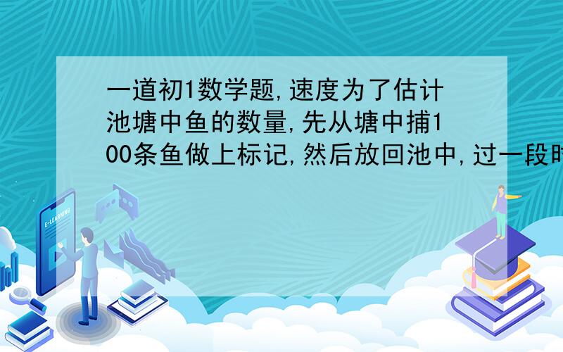 一道初1数学题,速度为了估计池塘中鱼的数量,先从塘中捕100条鱼做上标记,然后放回池中,过一段时间,等带标记的鱼完全混合于鱼群后,再捕120条鱼,这时发现其中带标记的鱼有15条,你能估计鱼