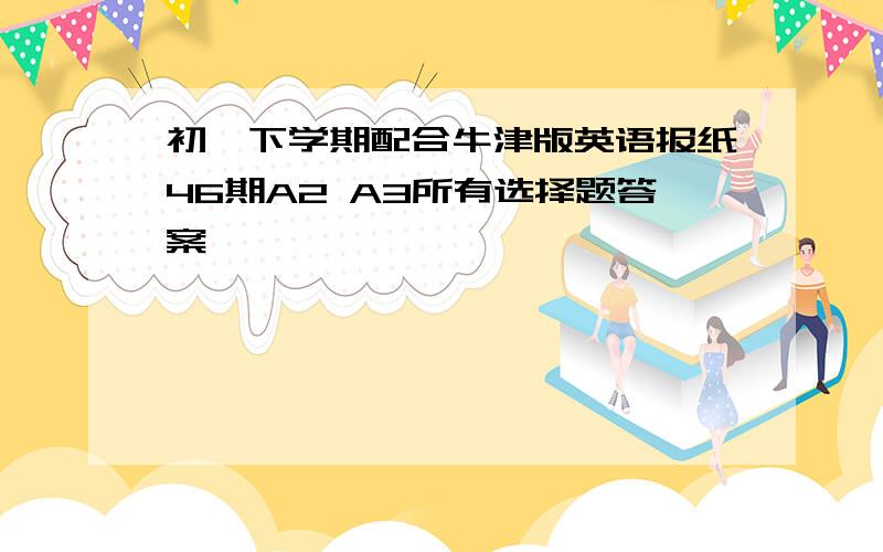 初一下学期配合牛津版英语报纸46期A2 A3所有选择题答案