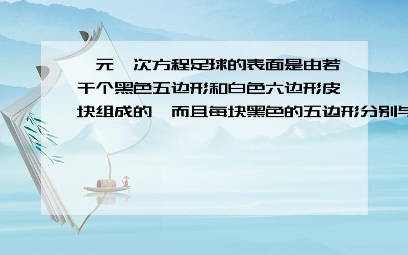 一元一次方程足球的表面是由若干个黑色五边形和白色六边形皮块组成的,而且每块黑色的五边形分别与五块白皮的一边缝合在一起,每块白皮的三条边分别和三块黑皮缝合在一起,一个足球的