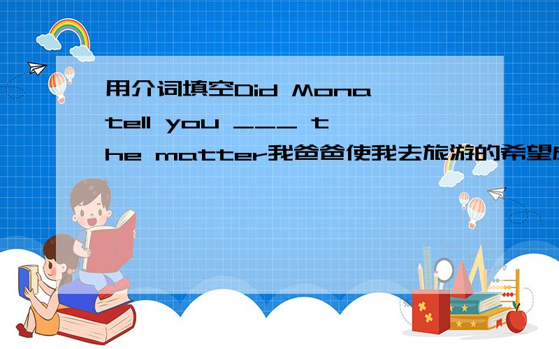 用介词填空Did Mona tell you ___ the matter我爸爸使我去旅游的希望成为可能My father _____ _____ ____ for me to travel你可以做一些简单的事情像接电话和发电子邮件You can do some simple things ___ ____ the telephone