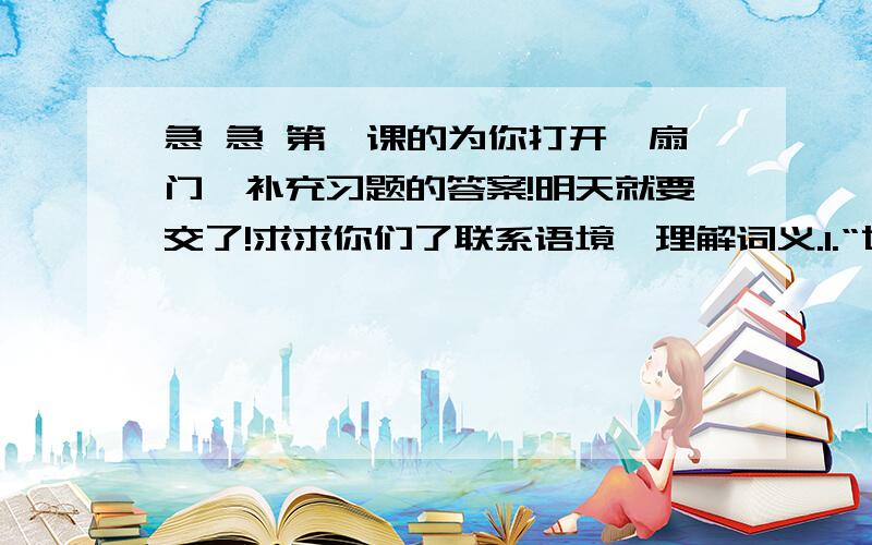 急 急 第一课的为你打开一扇门,补充习题的答案!明天就要交了!求求你们了联系语境,理解词义.1.“世界上有无数关闭着的门.每一扇门里,都有一个你不了解的世界.”问：这句话中的两个“世