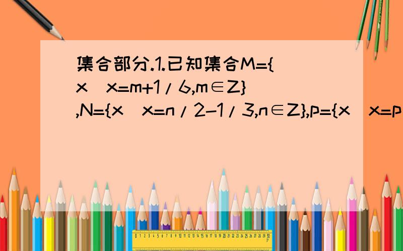 集合部分.1.已知集合M={x|x=m+1/6,m∈Z},N={x|x=n/2-1/3,n∈Z},p={x|x=p/2+1/6,p∈Z},则.A.M=N（真含于）P.B.M（真含于）N（真含于）P.C.M（真含于）N=P.D.N（真含于）P（真含于）M.2.满足M∪N={a,b}的集合M、N共有