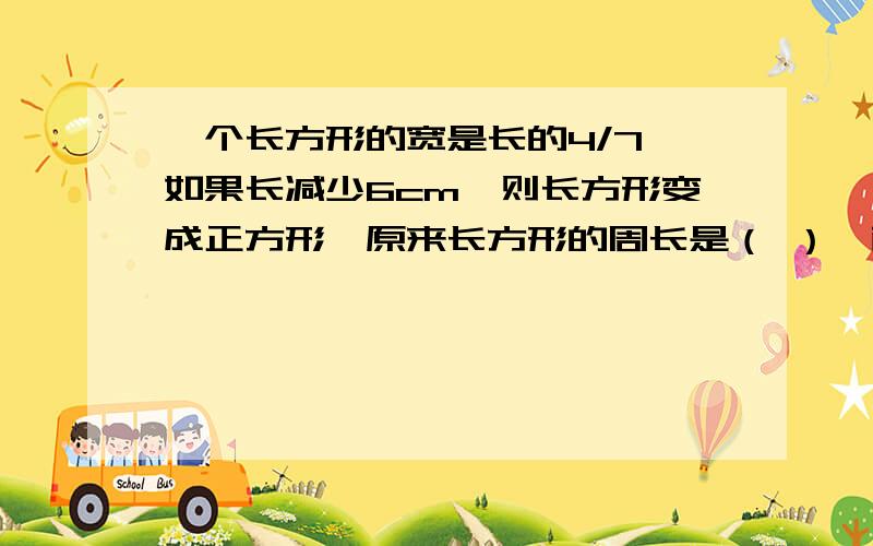 一个长方形的宽是长的4/7,如果长减少6cm,则长方形变成正方形,原来长方形的周长是（ ）,面积是（ ）.如何填呢 加上式子,详细地说下解决的方法.