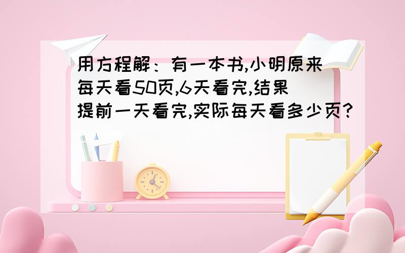 用方程解：有一本书,小明原来每天看50页,6天看完,结果提前一天看完,实际每天看多少页?