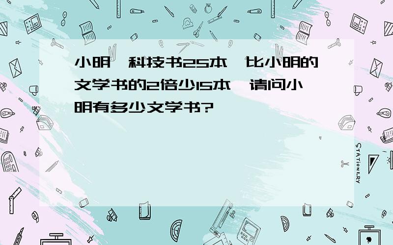 小明一科技书25本,比小明的文学书的2倍少15本,请问小明有多少文学书?