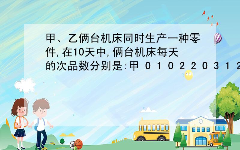 甲、乙俩台机床同时生产一种零件,在10天中,俩台机床每天的次品数分别是:甲 0 1 0 2 2 0 3 1 2 4乙 2 3 1 1 0 2 1 1 0 1问：（1）分别计算俩组数据的平均数和方差；（2）从计算的结果看,在10天中,哪