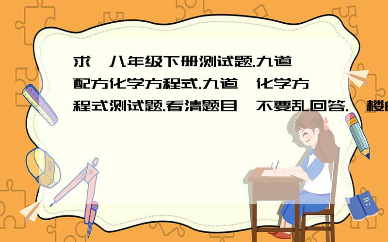 求、八年级下册测试题.九道、配方化学方程式.九道、化学方程式测试题.看清题目、不要乱回答.一楼的、、你猪么、、是化学方程式、不是化学、、天哪、中国没救了。