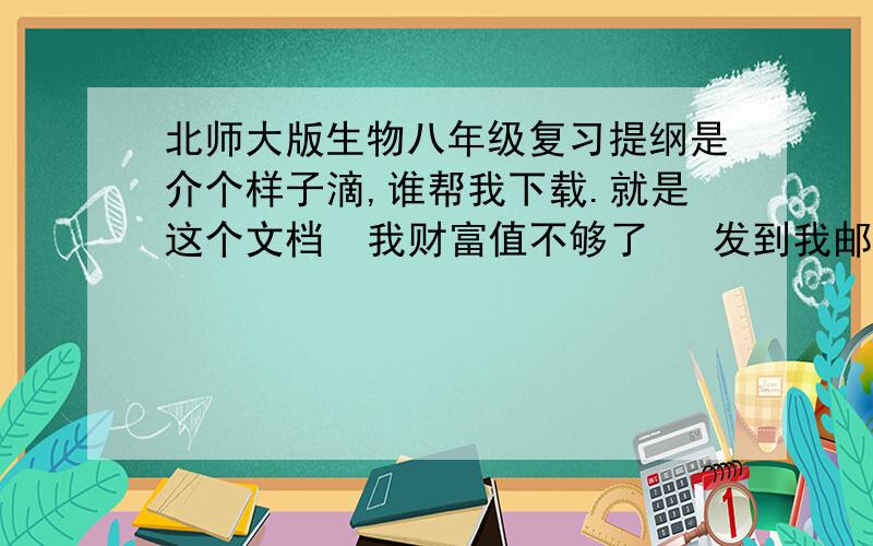 北师大版生物八年级复习提纲是介个样子滴,谁帮我下载.就是这个文档  我财富值不够了   发到我邮箱里哦1340440681@qq.com