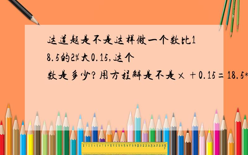 这道题是不是这样做一个数比18.5的2%大0.15,这个数是多少?用方程解是不是×+0.15=18.5*2%不是！用方程，可得列式：x-0.15=18.5*2%算式：18.5*2%+0.15=0.37 得数错了