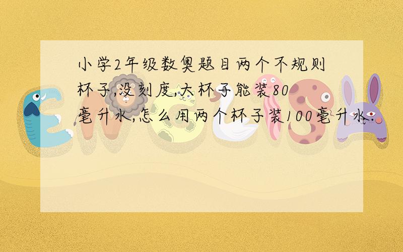 小学2年级数奥题目两个不规则杯子,没刻度,大杯子能装80毫升水,怎么用两个杯子装100毫升水.