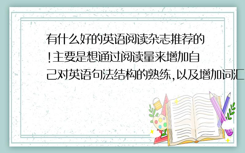 有什么好的英语阅读杂志推荐的!主要是想通过阅读量来增加自己对英语句法结构的熟练,以及增加词汇量的积累!我读完大学的,英语放了两年,想检起来~~