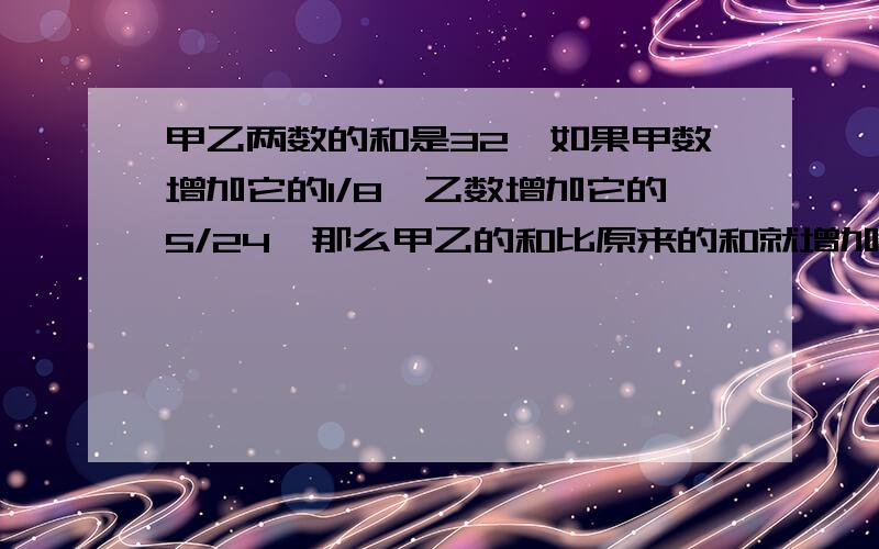 甲乙两数的和是32,如果甲数增加它的1/8,乙数增加它的5/24,那么甲乙的和比原来的和就增加3/16,问甲乙两数各是多少?(请不要用方程解答)