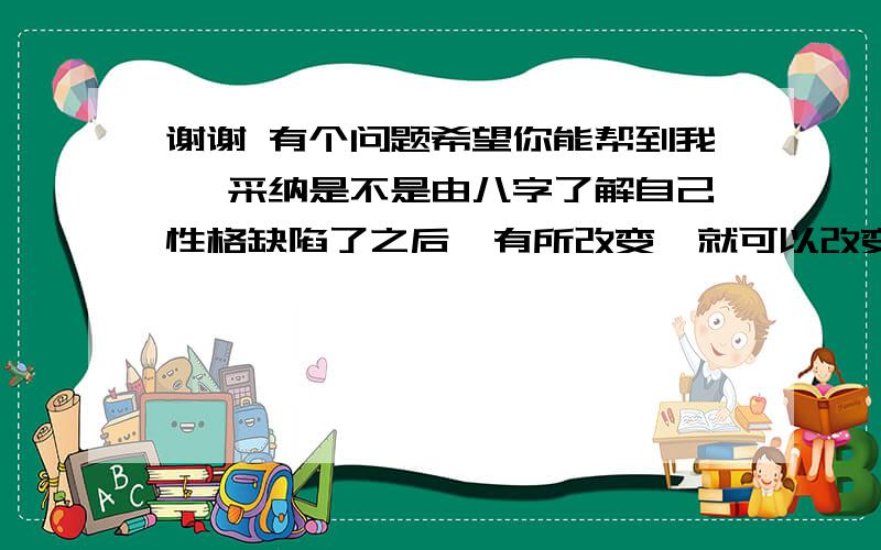 谢谢 有个问题希望你能帮到我 一采纳是不是由八字了解自己性格缺陷了之后  有所改变  就可以改变命运  提前有所成就呢?谢谢!