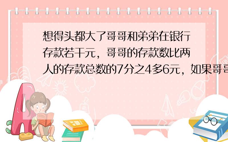 想得头都大了哥哥和弟弟在银行存款若干元，哥哥的存款数比两人的存款总数的7分之4多6元，如果哥哥再存入12元，弟弟取出12元，这时哥哥和弟弟存款的比是5比3。哥哥原来的存款是多少元