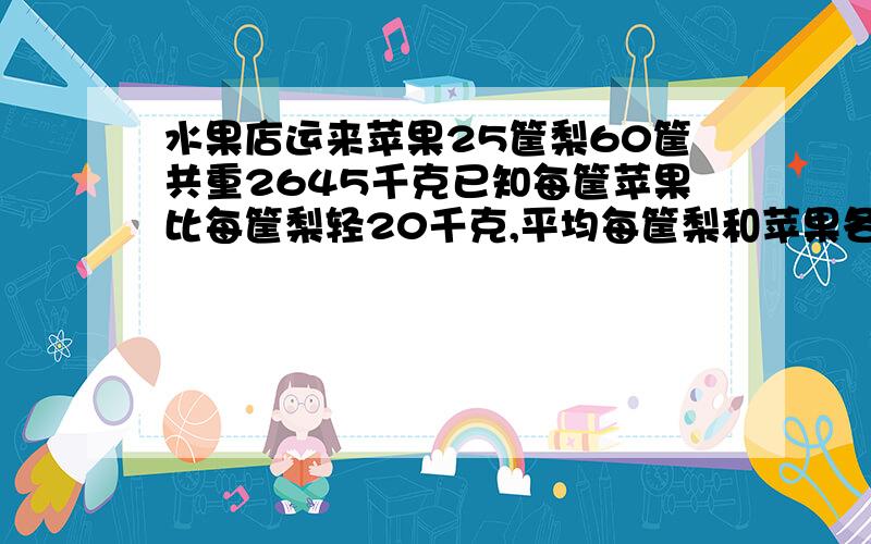 水果店运来苹果25筐梨60筐共重2645千克已知每筐苹果比每筐梨轻20千克,平均每筐梨和苹果各重多少千克?水果店运来苹果25筐,梨60筐,共重2645千克,已知每筐苹果比每筐梨轻20千克,平均每筐梨和