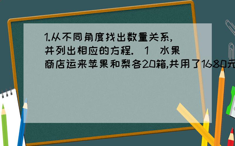 1.从不同角度找出数量关系,并列出相应的方程.(1）水果商店运来苹果和梨各20箱,共用了1680元.苹果每箱44元,梨每箱多少元?等量关系：方程：等量关系：方程：（2）5支水笔比5支钢笔便宜44元.