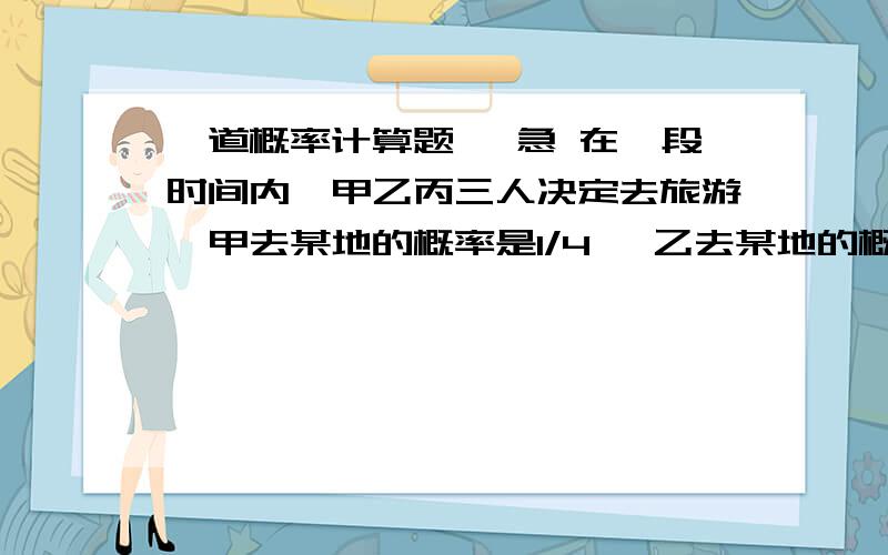 一道概率计算题 ,急 在一段时间内,甲乙丙三人决定去旅游,甲去某地的概率是1/4 ,乙去某地的概率是1/5 ,假定三人的行动相互之间没有影响,若这期间甲乙丙中恰有两人去该地的概率为1\5,则甲