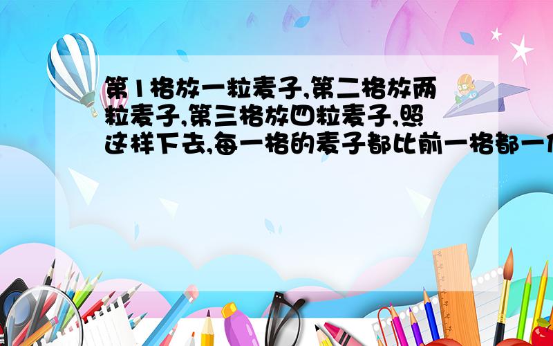 第1格放一粒麦子,第二格放两粒麦子,第三格放四粒麦子,照这样下去,每一格的麦子都比前一格都一倍.第六十四个小格有几粒麦子