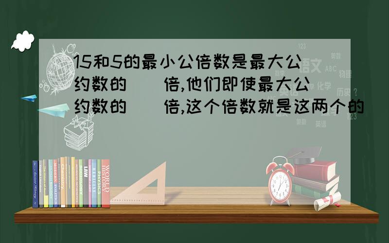 15和5的最小公倍数是最大公约数的（）倍,他们即使最大公约数的（）倍,这个倍数就是这两个的（）