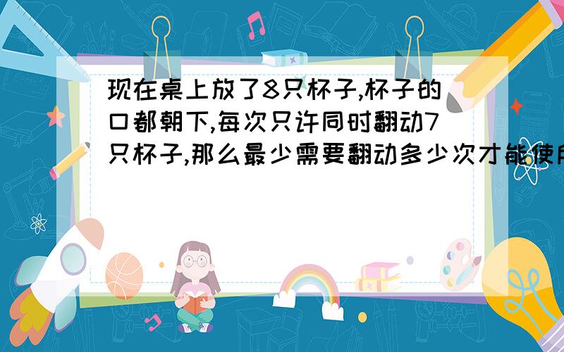 现在桌上放了8只杯子,杯子的口都朝下,每次只许同时翻动7只杯子,那么最少需要翻动多少次才能使所有杯子的杯口都朝上?(各位答者请在答案下方写下理由,和以后遇到这种类型的题的解答规