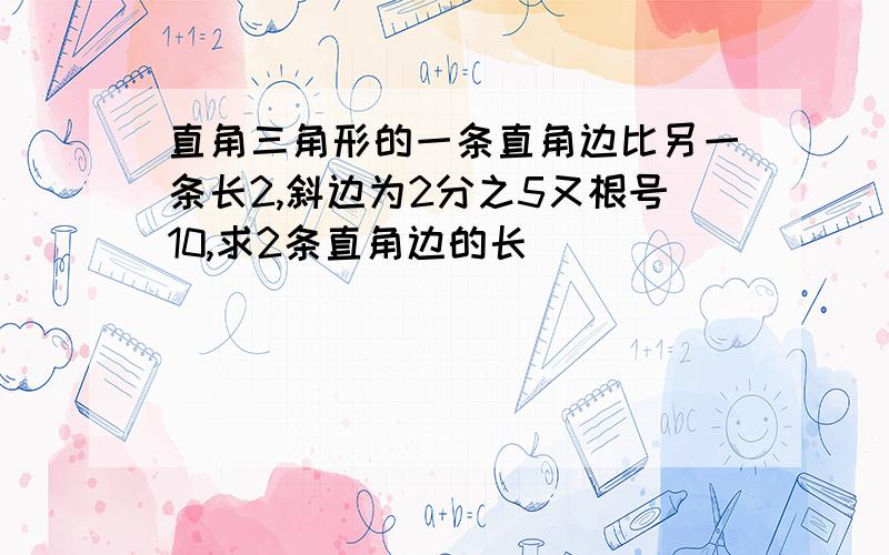 直角三角形的一条直角边比另一条长2,斜边为2分之5又根号10,求2条直角边的长