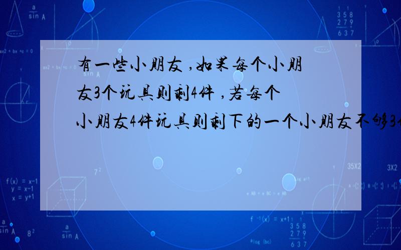 有一些小朋友 ,如果每个小朋友3个玩具则剩4件 ,若每个小朋友4件玩具则剩下的一个小朋友不够3件 .求 有多少个小朋友和多少件玩具