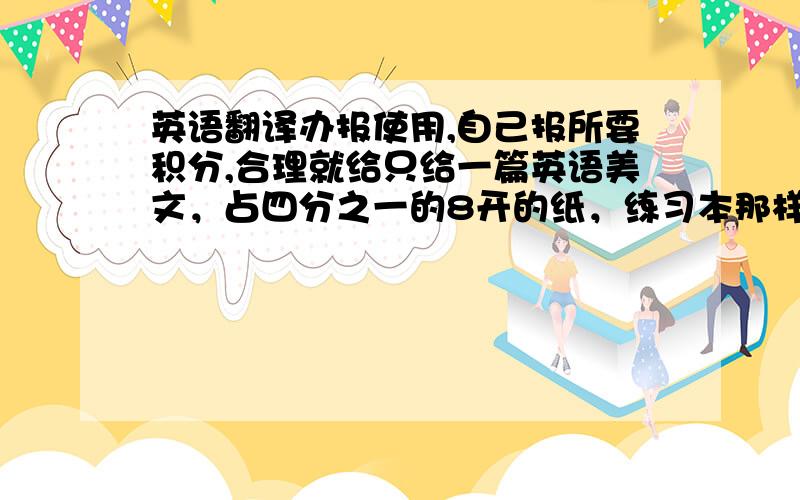 英语翻译办报使用,自己报所要积分,合理就给只给一篇英语美文，占四分之一的8开的纸，练习本那样大的格子，足够这么多就只发英文，词数少也可以发英文加汉语，总之比着写满。我写字