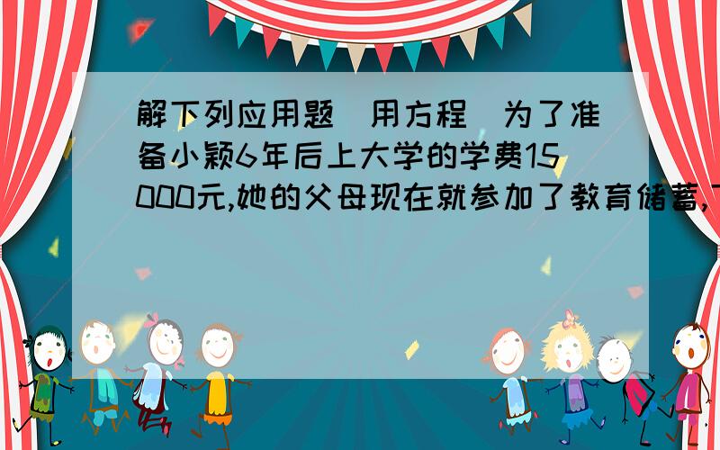 解下列应用题（用方程）为了准备小颖6年后上大学的学费15000元,她的父母现在就参加了教育储蓄,下面有两种储蓄方式:1.先存一个3年期,三年后将本息和自动转存一个3年期；2.直接存一个6年