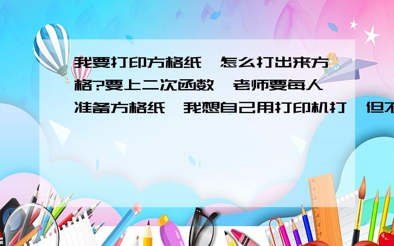 我要打印方格纸,怎么打出来方格?要上二次函数,老师要每人准备方格纸,我想自己用打印机打,但不知道怎么弄………………