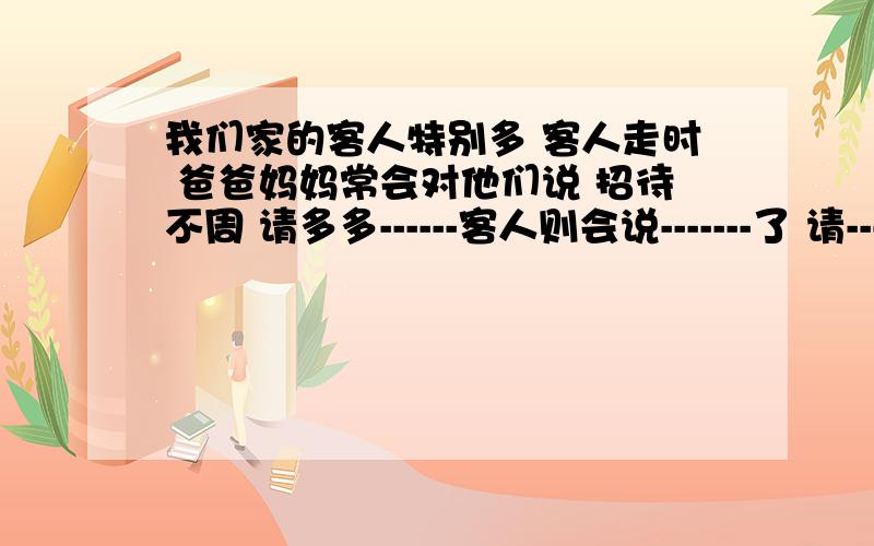 我们家的客人特别多 客人走时 爸爸妈妈常会对他们说 招待不周 请多多------客人则会说-------了 请-------,--------.横线上填什么