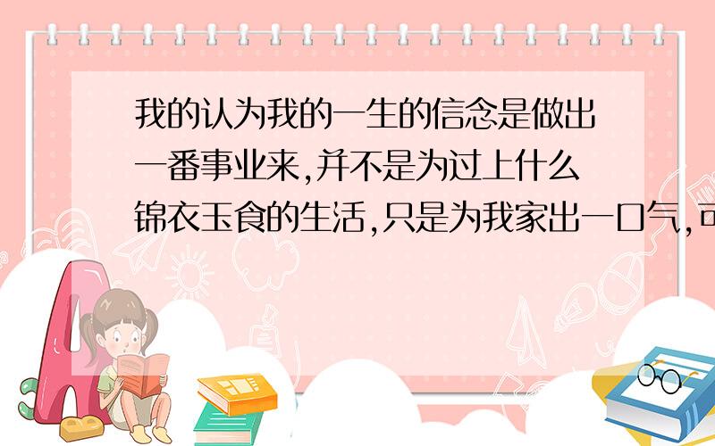 我的认为我的一生的信念是做出一番事业来,并不是为过上什么锦衣玉食的生活,只是为我家出一口气,可在这青春躁动的时候,总会有时想什么谈恋爱上床什么的~感觉自己好脏啊,我知道别人也