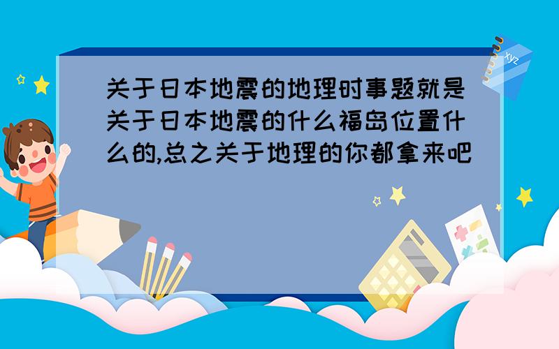 关于日本地震的地理时事题就是关于日本地震的什么福岛位置什么的,总之关于地理的你都拿来吧