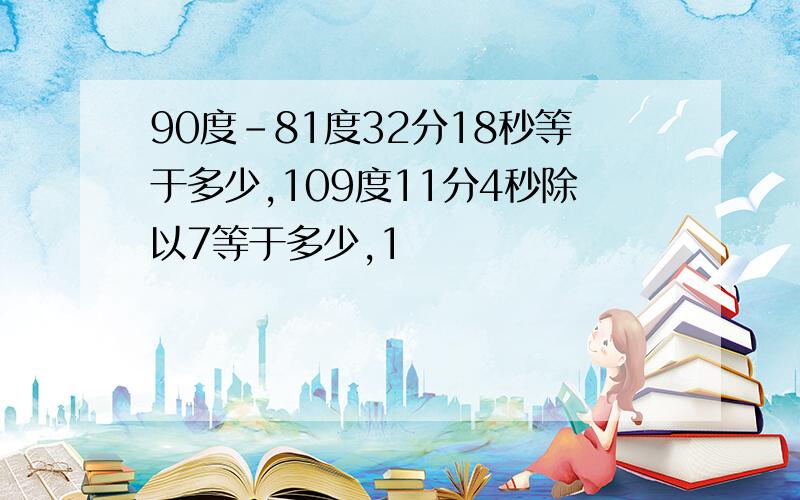 90度-81度32分18秒等于多少,109度11分4秒除以7等于多少,1