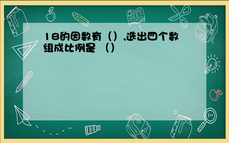 18的因数有（）,选出四个数组成比例是 （）