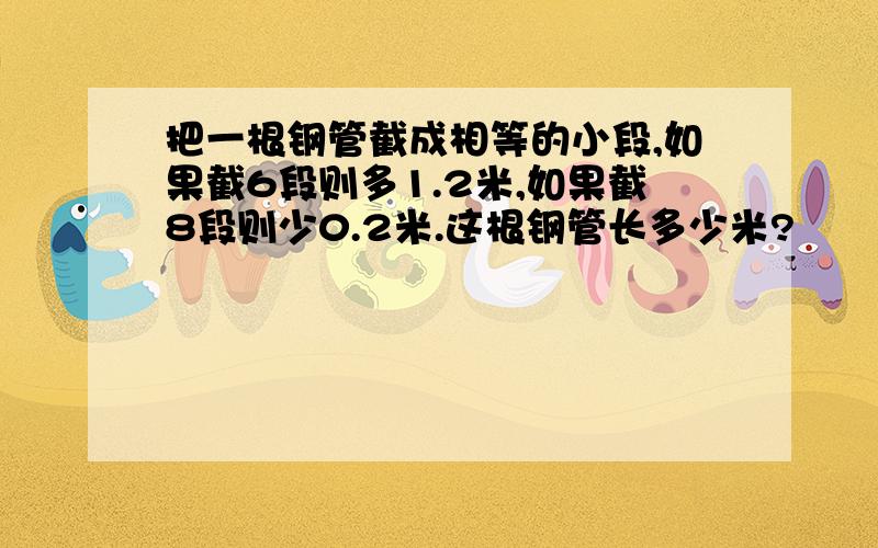 把一根钢管截成相等的小段,如果截6段则多1.2米,如果截8段则少0.2米.这根钢管长多少米?