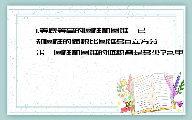 1.等底等高的圆柱和圆锥,已知圆柱的体积比圆锥多8立方分米,圆柱和圆锥的体积各是多少?2.甲、乙两车分别从A、B两城同时相对开出,经过6小时,甲车行全程的70%乙车超过中点19千米,已知甲车每